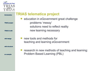 TRIAS telematica project education in eGovernment great challenge problems ‘messy’ solutions need to reflect reality new learning necessary new tools and methods for  teaching and learning eGovernment research in new methods of teaching and learning: Problem Based Learning (PBL) 