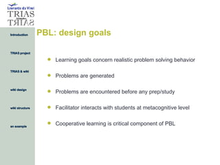 PBL: design goals Learning goals concern realistic problem solving behavior Problems are generated Problems are encountered before any prep/study Facilitator interacts with students at metacognitive level Cooperative learning is critical component of PBL 
