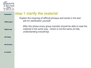 step 1 clarify the material Explain the meaning of difficult phrases and words in the text ask for clarification yourself After this phase every group member should be able to read the material in the same way - which is not the same as fully understanding everything! 