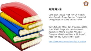REFERENSI
Cone et al, (2009). Pilot Test Of The Salt
Mass Casualty Triage System. Prehospital
Emergency Care 2009; 13:536 – 540.
Kahn, Schultz, Miller dan Anderson, (2008).
Does START Triage Work An Outcomes
Assesment After a Disaster. Annals of
Emergency Medicine Volume 54, Issue 3,
Page 424-430 el, September 2009.
https://www.youtube.com/watch?v=73kJ-4gEsnA
 