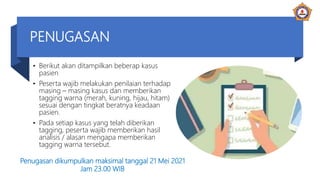 PENUGASAN
• Berikut akan ditampilkan beberap kasus
pasien
• Peserta wajib melakukan penilaian terhadap
masing – masing kasus dan memberikan
tagging warna (merah, kuning, hijau, hitam)
sesuai dengan tingkat beratnya keadaan
pasien.
• Pada setiap kasus yang telah diberikan
tagging, peserta wajib memberikan hasil
analisis / alasan mengapa memberikan
tagging warna tersebut.
Penugasan dikumpulkan maksimal tanggal 21 Mei 2021
Jam 23.00 WIB
 