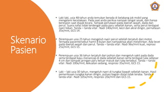 Skenario
Pasien
• Laki-laki, usia 48 tahun anda temukan berada di belakang jok mobil yang
mengalami kecelakaan. Pada saat anda periksa nampak sangat sesak, dan hanya
berespon saat diajak bicara. Tampak perlukaan pada daerah wajah, dada dan
perut. Suara nafas tidak terdengar pada paru sebelah kanan, serta perut terdapat
nyeri tekan. Tanda – tanda vital : Nadi 140x/mnt, kecil dan akral dingin, pernafasan
35x/mnt, GCS 14.
• Perempuan usia 25 tahun mengeluh nyeri perut setelah terjatuh dari motor.
Ternyata pasientersebut hamil 8 bulan dan nampaknya akan melahirkan. Ada lecet
pada daerah wajah dan perut. Tanda – tanda vital : Nadi 96x/mnt kuat, repirasi
25x/mnt, GCS 15.
• Perempuan usia 36 tahun terjatuh dari pohon dan mengeluh sakit pada dada
serta terdapat kayu menancap di dada sebelah kanan serta terdapat luka sebesar
4 cm dan tampak jaringan paru keluar masuk dari luka tersebut. Tanda – tanda
vital : Nadi 100x/mnt, kekuatan sedang, respirasi 35x/mnt, GCS 15.
• Laki – laki usia 30 tahun, mengeluh nyeri di tungkai bawah sebelah kanan. Hasil
pemeriksaan tungkai kanan dingin, pulsasi bagian distal tidak teraba. Tanda –
tanda vital : Nadi 105x/mnt, respirasi 20x/mnt dan GCS 15.
 