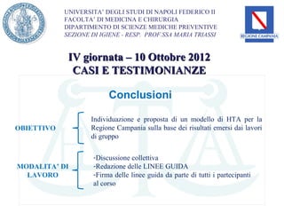 UNIVERSITA’ DEGLI STUDI DI NAPOLI FEDERICO II
            FACOLTA’ DI MEDICINA E CHIRURGIA
            DIPARTIMENTO DI SCIENZE MEDICHE PREVENTIVE
            SEZIONE DI IGIENE - RESP. PROF.SSA MARIA TRIASSI


             IV giornata – 10 Ottobre 2012
              CASI E TESTIMONIANZE

                          Conclusioni

                    Individuazione e proposta di un modello di HTA per la
OBIETTIVO           Regione Campania sulla base dei risultati emersi dai lavori
                    di gruppo

                     -Discussione collettiva
MODALITA’ DI         -Redazione delle LINEE GUIDA
  LAVORO             -Firma delle linee guida da parte di tutti i partecipanti
                     al corso
 