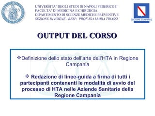 UNIVERSITA’ DEGLI STUDI DI NAPOLI FEDERICO II
        FACOLTA’ DI MEDICINA E CHIRURGIA
        DIPARTIMENTO DI SCIENZE MEDICHE PREVENTIVE
        SEZIONE DI IGIENE - RESP. PROF.SSA MARIA TRIASSI




         OUTPUT DEL CORSO

Definizione dello stato dell’arte dell’HTA in Regione
                     Campania

    Redazione di linee-guida a firma di tutti i
 partecipanti contenenti le modalità di avvio del
 processo di HTA nelle Aziende Sanitarie della
               Regione Campania
 