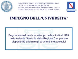 UNIVERSITA’ DEGLI STUDI DI NAPOLI FEDERICO II
        FACOLTA’ DI MEDICINA E CHIRURGIA
        DIPARTIMENTO DI SCIENZE MEDICHE PREVENTIVE
        SEZIONE DI IGIENE - RESP. PROF.SSA MARIA TRIASSI




 IMPEGNO DELL’UNIVERSITA’



Seguire annualmente lo sviluppo delle attività di HTA
 nelle Aziende Sanitarie della Regione Campania e
  disponibilità a fornire gli strumenti metodologici
 