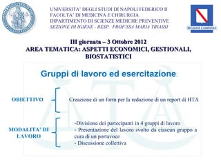 UNIVERSITA’ DEGLI STUDI DI NAPOLI FEDERICO II
               FACOLTA’ DI MEDICINA E CHIRURGIA
               DIPARTIMENTO DI SCIENZE MEDICHE PREVENTIVE
               SEZIONE DI IGIENE - RESP. PROF.SSA MARIA TRIASSI


                III giornata – 3 Ottobre 2012
     AREA TEMATICA: ASPETTI ECONOMICI, GESTIONALI,
                       BIOSTATISTICI

         Gruppi di lavoro ed esercitazione:

OBIETTIVO             Creazione di un form per la redazione di un report di HTA



                        -Divisione dei partecipanti in 4 gruppi di lavoro
MODALITA’ DI            - Presentazione del lavoro svolto da ciascun gruppo a
  LAVORO                cura di un portavoce
                        - Discussione collettiva
 