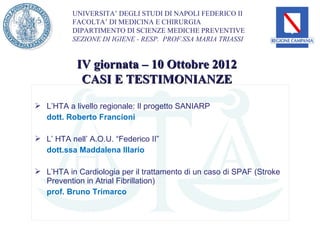 UNIVERSITA’ DEGLI STUDI DI NAPOLI FEDERICO II
          FACOLTA’ DI MEDICINA E CHIRURGIA
          DIPARTIMENTO DI SCIENZE MEDICHE PREVENTIVE
          SEZIONE DI IGIENE - RESP. PROF.SSA MARIA TRIASSI


           IV giornata – 10 Ottobre 2012
            CASI E TESTIMONIANZE

 L’HTA a livello regionale: Il progetto SANIARP
  dott. Roberto Francioni

 L’ HTA nell’ A.O.U. “Federico II”
  dott.ssa Maddalena Illario

 L’HTA in Cardiologia per il trattamento di un caso di SPAF (Stroke
  Prevention in Atrial Fibrillation)
  prof. Bruno Trimarco
 