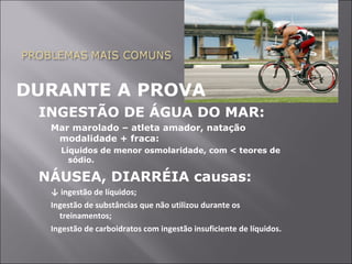 DURANTE A PROVA 
INGESTÃO DE ÁGUA DO MAR: 
Mar marolado – atleta amador, natação 
modalidade + fraca: 
Líquidos de menor osmolaridade, com < teores de 
sódio. 
NÁUSEA, DIARRÉIA causas: 
↓ ingestão de líquidos; 
Ingestão de substâncias que não utilizou durante os 
treinamentos; 
Ingestão de carboidratos com ingestão insuficiente de líquidos. 
 