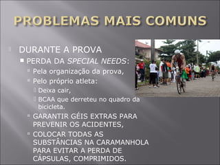  DURANTE A PROVA 
 PERDA DA SPECIAL NEEDS: 
 Pela organização da prova, 
 Pelo próprio atleta: 
 Deixa cair, 
 BCAA que derreteu no quadro da 
bicicleta. 
 GARANTIR GÉIS EXTRAS PARA 
PREVENIR OS ACIDENTES, 
 COLOCAR TODAS AS 
SUBSTÂNCIAS NA CARAMANHOLA 
PARA EVITAR A PERDA DE 
CÁPSULAS, COMPRIMIDOS. 
 