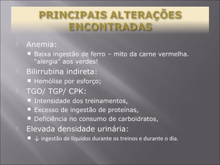  Anemia: 
 Baixa ingestão de ferro – mito da carne vermelha. 
“alergia” aos verdes! 
 Bilirrubina indireta: 
 Hemólise por esforço; 
 TGO/ TGP/ CPK: 
 Intensidade dos treinamentos, 
 Excesso de ingestão de proteínas, 
 Deficiência no consumo de carboidratos, 
 Elevada densidade urinária: 
 ↓ ingestão de líquidos durante os treinos e durante o dia. 
 