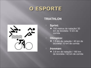 TRIATHLON 
 Sprint: 
 750 metros de natação/ 20 
km de bicicleta / 5 km de 
corrida 
 Olímpico: 
 1.5 km de natação / 40 km de 
bicicleta/ 10 km de corrida 
 Ironman: 
 3.8 km de natação / 180 km 
de bicicleta / 42 km de corrida 
. 
 