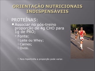  PROTEÍNAS: 
Associar no pós-treino 
proporção de 4g CHO para 
1g de PRO; 
 Fonte: 
 Leite ou Whey; 
 Carnes; 
 Ovos. 
 Para hipertrofia a proporção pode variar. 
 