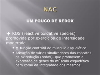 UM POUCO DE REDOX 
 ROS (reactive oxidative species) 
promovida por exercícios de intensidade 
moderada 
  função contrátil do musculo esquelético 
 Ativação de vários sinalizadores das cascatas 
de oxiredução (redox), que promovem a 
expressão de genes do músculo esquelético 
bem como da integridade dos mesmos. 
 