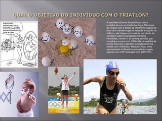 A australiana Emma Snowsill ficou com a 
medalha de ouro no triatlo dos Jogos Olímpicos 
de Pequim com o tempo de 1h58m27s. Depois de 
ficar com o terceiro lugar na natação e o quinto no 
ciclismo, ela chegou com mais de um minuto de 
vantagem sobre a portuguesa Vanessa 
Fernandes, número 1 do ranking mundial, que 
completou a prova com 1h59m34s. A medalha de 
bronze ficou com a também australiana Emma 
Moffatt com 1h59m55s. Mariana Ohata, única 
representante do Brasil na competição chegou 
apenas com a 39ª colocação com 2h07m11s. 
 