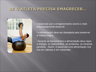 • essencial que o emagrecimento ocorra o mais 
antecipadamente possível, 
• a alimentação deve ser planejada para preservar 
a massa magra,. 
• durante os treinamentos a alimentação deve repor 
a energia, os carboidratos, as proteínas, os minerais 
perdidos. Assim, é essencial uma alimentação rica 
rica em calorias e em nutrientes. 
 
