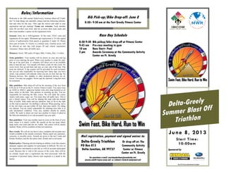 Delta-Greely
Summer Blast Off
Triathlon
Star t Time:
10:00am
June 8, 2013
Rules/Information
Bib Pick-up/Bike Drop-off: June 8
8:30– 9:30 am at the Fort Greely Fitness Center
Race Day Schedule
8:30-9:30 Bib pickup/bike drop-off at Fitness Center
9:45 am Pre-race meeting in gym
10 am Race Start– Pool
2 pm Awards Ceremony at the Community Activity
Center on Ft. Greely
Mail registration, payment and signed waiver to:
Delta-Greely Triathlon Or drop off at: The
PO Box 815 Community Activity
Delta Junction, AK 99737 Center or Fitness
Center on Ft. Greely
For questions e-mail: courtneydurham@acsalaska.net,
jessica.smith15@us.army.mil, or richard.l.lester8.naf@mail.mil
Welcome to the fifth annual Delta/Greely Summer Blast-off Triath-
lon! To help things run smoothly, please read the following informa-
tion and rules for the race. Then sign the waiver and send in your
registration and get training! Teams are welcome. Each member
must fill out their own form, then let us know their team name and
their team member’s names on the registration form.
General: Entry fee is $30/registrant. At this time, USAT rules and
regulations do not apply. Minimum age requirement is 16 with signed
waiver of authorization from parent or guardian if under 18. Please
leave pets at home. Ft. Greely is a military post. General access will
be allowed on race day with proper ID and vehicle registration
/insurance. Please obey all traffic laws.
Distances: Swim: 500 yards (10 laps), Bike: 9 miles, Run: 3.4 miles
Swim guidelines: Your number will be drawn on your arm and leg
prior to you entering the pool. When your number is ready for start,
line up in the pool area. A volunteer will direct you to an available
lane to start the race. Two people will share a lane for this event. No
circle swim. Just up and back and stay on your side of the lane. Flip
turns are allowed. A lap counter will be provided for each swimmer
but you are also responsible for knowing how many laps you have
swam. Lap counters will indicate when you are on your last lap. No
flotation devices, fins, paddles or other propulsion devices are al-
lowed. You may use goggles. Swim caps are optional. Long hair must
be restrained.
Bike guidelines: Bike drop-off will be the morning of the race from
8:30 am to 9:30 am at the Ft. Greely Fitness Center. You must wear
an ANSI or SNELL approved helmet with chin strap buckled at all
times while on the bike. This pertains to warming up also. You are
responsible for knowing the bike course. We will mark the course
clearly with cones, signs, etc. You must obey all traffic laws. This is
not a closed course. You will be sharing the road with the normal
flow of traffic. Ride smart and pay attention. Stay as far to the right
on the road as practical. No drafting is allowed. When passing, move
to the left when you get within 30 feet, then pass safely. No riding
two abreast. You are solely responsible for ensuring your bike is in
safe mechanical condition. Your race number should be clearly
visible. Be ready to shout out your race number to timers if asked at
the bike/run transition so we can accurately log your split.
Run guidelines: Your race number must be worn on the front of your
body where it is clearly visible. Be careful on the run areas where
large rocks, tree roots and ruts are visible. The course will be clearly
marked. Water will be available at bike/run transition.
Race results: We will do our best to have complete and accurate race
results available at the awards ceremony. Please report any questions,
concerns, or possible errors. Awards are given to the top 3 male and
female finishers, and the first place male, female and co-ed teams.
Refund policy: Planning and developing an athletic event that ensures
adequate support and supplies for participants is difficult. We rely on
the registration information to provide us with an accurate participant
count. Because this is vital to the success of the event, there will be
no refunds issued once a registration has been processed, with the
exception of personal injury (doctor note required) or a death in the
family.
No US Army endorsement implied.
Sponsored by
 