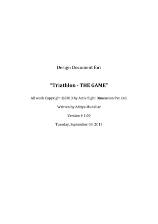 Design	Document	for:	
	
	
“Triathlon	-	THE	GAME”	
	
	
All	work	Copyright	©2013	by	Activ	Eight	Dimension	Pvt.	Ltd.	
	
Written	by	Aditya	Mudaliar	
	
Version	#	1.00	
	
Tuesday,	September	09,	2013	
	
	
	
	
	
	
	
	
	
	
	
	
	
	
	
	
	
 