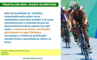 3
Além da quantidade de medalhas
conquistadas pelos países nessa
modalidade, outro fator também é de suma
importância para a avaliação do grau de
desenvolvimento desse esporte em cada
nação: o número de atletas classificados
para disputar os Jogos Olímpicos.
Isso porque, o critério de qualificação
adotado limita a quantidade de atletas na
prova.
TRIATHLON NOS JOGOS OLÍMPICOS
Produzido e editado por Jambo Sport Business
Idel Halfen
JUNHO 2012 – atualizado em maio/2016
www.jambosb.com.br
 