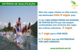 Além das vagas citadas no slide anterior,
são destinadas mais 8 vagas para:
4 ) Os 5 MELHORES PAÍSES NO RANKING
DE PONTOS DA ITU que não estejam
contemplados com nenhuma das vagas
dos critérios anteriores. 5 vagas
5 ) 1 vaga para o PAÍS SEDE.
6 ) 2 vagas que são DISTRIBUÍDAS
POR UMA COMISSÃO
CRITÉRIOS DE QUALIFICAÇÃO
www.jambosb.com.br
 