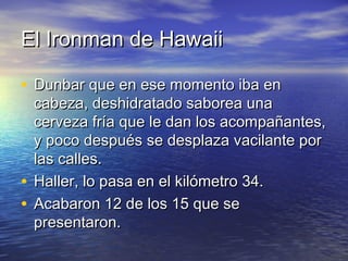 El Ironman de HawaiiEl Ironman de Hawaii
• Dunbar que en ese momento iba enDunbar que en ese momento iba en
cabeza, deshidratado saborea unacabeza, deshidratado saborea una
cerveza fría que le dan los acompañantes,cerveza fría que le dan los acompañantes,
y poco después se desplaza vacilante pory poco después se desplaza vacilante por
las calles.las calles.
• Haller, lo pasa en el kilómetro 34.Haller, lo pasa en el kilómetro 34.
• Acabaron 12 de los 15 que seAcabaron 12 de los 15 que se
presentaron.presentaron.
 