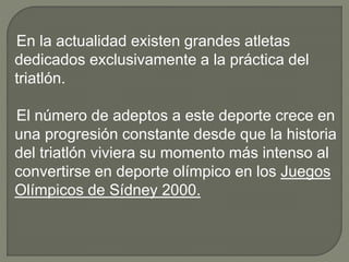 En la actualidad existen grandes atletas
dedicados exclusivamente a la práctica del
triatlón.
El número de adeptos a este deporte crece en
una progresión constante desde que la historia
del triatlón viviera su momento más intenso al
convertirse en deporte olímpico en los Juegos
Olímpicos de Sídney 2000.
 