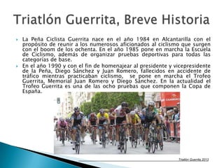  La Peña Ciclista Guerrita nace en el año 1984 en Alcantarilla con el
propósito de reunir a los numerosos aficionados al ciclismo que surgen
con el boom de los ochenta. En el año 1985 pone en marcha la Escuela
de Ciclismo, además de organizar pruebas deportivas para todas las
categorías de base.
 En el año 1990 y con el fin de homenajear al presidente y vicepresidente
de la Peña, Diego Sánchez y Juan Romero, fallecidos en accidente de
tráfico mientras practicaban ciclismo, se pone en marcha el Trofeo
Guerrita, Memorial Juan Romero y Diego Sánchez. En la actualidad el
Trofeo Guerrita es una de las ocho pruebas que componen la Copa de
España.
Triatlón Guerrita 2013
 