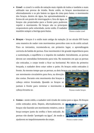  Crawl - o crawl é o estilo de natação mais rápido de todos e também o mais
  utilizado nas provas de triatlo. Neste estilo, os braços movimentam-se
  alternadamente e os pés batem na água de cima para baixo. o movimento
  dos braços, dentro de água, faz aproximadamente a
  forma de um ponto de interrogação e, fora de água, os
  braços são projectados para a frente para poderem
  repetir o movimento. Os braços são os principais
  responsáveis pela velocidade, neste estilo. O nadador
  mantém sempre a barriga para baixo.                     Pessoa a nadar crawl



 Bruços – bruços é o estilo mais antigo da natação. Já no século XVI havia
  uma maneira de nadar com movimentos parecidos com os do estilo actual.
  Para os iniciantes, recomenda-se, em primeiro lugar, a aprendizagem
  correcta da batida de pernas. Esse movimento é de grande importância para
  a sustentação, o equilíbrio e o impulso do nadador. Inicialmente, as pernas
  devem ser estendidas fortemente para trás. No momento em que as pernas
  são esticadas, o corpo tende a ficar na horizontal. No início da primeira
  braçada, o nadador deve estar sobre o peito. Os braços estão esticados à
  frente. Ao mesmo tempo que as pernas, os dois braços em simultâneo fazem
  um movimento circulatório para fora, na direcção
  das costas. Durante este movimento dos braços a
  cabeça esteve levantada. Quando os braços se
  juntam à frente para reiniciar o movimento a
  cabeça levanta-se.                                       Pessoa a nadar bruços




 Costas – neste estilo, o nadador está virado de costas para a água. Os braços
  estão esticados atrás. Depois, alternadamente, os
  braços vão fazendo um movimento rotativo, com o
  braço sempre junto da orelha e bem esticado. As
  pernas vão dando “pontapés na água”, de modo a
  ajudarem no impulsionamento do corpo.                 Pessoa a nadar costas
 