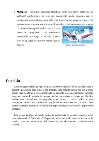  Mariposa – no estilo mariposa (também conhecido como borboleta ou
       golfinho) os braços e as têm um movimento muito parecido com o
       movimento do crawl. A grande diferença é que na mariposa os braços e as
       pernas se movem ao mesmo tempo. O nadador respira no momento em que
       os braços são impulsionados para a frente,
       antes de começarem o seu movimento,
       levantando a cabeça e voltado a pô-la
       dentro de água ao mesmo tempo que os
       braços.                                            Pessoa a nadar mariposa




Corrida
    Após a segunda transição (1ª-da natação para o ciclismo; 2ª-do ciclismo para a
  corrida) passamos para uma longa corrida. Esta corrida acaba por ser a mais
  difícil, pois, é a última a ser concretizada e o contributo dos participantes também
  depende muito do estado do tempo, porque, se estiver a chover o chão fica
  encharcado tornando-se escorregadio, e se estiver o sol a brilhar e uma
  temperatura muito alta, ainda mais complicada e cansativa se torna a prova. Para
  correr é preciso mover os joelhos muito rapidamente, deslocando o corpo numa
  direcção.

    Esta prova também depende muito da resistência da pessoa, porque correr
  num triatlo não é “pêra doce”! Depois de nadarmos e de pedalarmos antes da
  corrida, torna-se muito mais difícil concretizá-la do que se a praticássemos
  isolada.
 
