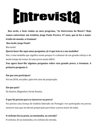 Boa tarde, e bem vindos ao meu programa, “As Entrevistas da Marta”! Hoje
vamos entrevistar um triatleta, Jorge Paulo Pereira, 47 anos, que já fez o maior
triatlo do mundo, o Ironman!
Boa tarde, Jorge Paulo!
Boa tarde!
Queria fazer-lhe aqui umas perguntas. Já vi que tem aí a sua medalha!
Sim, é uma medalha que significa muito porque é o culminar de um grande esforço e de
muito tempo de treino, foi uma prova muito difícil.
Vou agora fazer-lhe algumas perguntas sobre essa grande prova, o Ironman. A
primeira pergunta é:


Em que ano participou?
Foi em 2010, em Julho, após três anos de preparação.


Em que país?
Na Áustria, Klagenfurt, Sul da Áustria.


O que foi preciso para se inscrever na prova?
Foi preciso uma licença de triatleta federado em Portugal e ter participado em provas
menores mas que me deram preparação para fazer a prova maior de todas.


O ciclismo foi na praia, na montanha, na estrada?
O ciclismo, foi na montanha, era ciclismo de estrada.
 