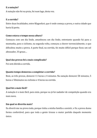 E a natação?
A natação não foi na praia, foi num lago, desta vez.


E a corrida?
Entre duas localidades, entre Klagenfurt, que é onde começa a prova, e outra cidade que
havia lá perto.


Como estava o tempo nessa altura?
Começou com um dia lindo, amanheceu um dia lindo, entretanto quando fui para a
montanha, para o ciclismo, na segunda volta, começou a chover torrencialmente, o que
dificultou muito a prova. A parte final, na corrida, foi muito difícil porque ficou um sol
abrasador, 33 graus…


Qual das provas foi a mais complicada?
Foi sem dúvida a corrida.


Quanto tempo demorou a completar a corrida?
Bom, as três provas, demorei 11 horas e 4 minutos. Na natação demorei 58 minutos, 5
horas e 50minutos no ciclismo e 4 horas na corrida.


Qual foi a mais fácil?
A natação é o mais fácil, para mim, porque eu já fui nadador de competição quando era
mais novo.


Em qual se divertiu mais?
Eu diverti-me na prova toda, porque tinha a minha família a assistir, e fiz a prova duma
forma confortável, para que toda a gente tirasse o maior partido daquele momento
único.
 