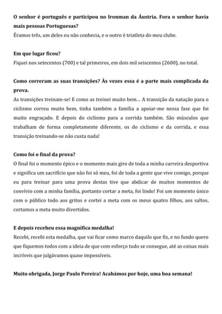 O senhor é português e participou no Ironman da Áustria. Fora o senhor havia
mais pessoas Portuguesas?
Éramos três, um deles eu não conhecia, e o outro é triatleta do meu clube.


Em que lugar ficou?
Fiquei nos setecentos (700) e tal primeiros, em dois mil seiscentos (2600), no total.


Como correram as suas transições? Às vezes essa é a parte mais complicada da
prova.
As transições treinam-se! E como as treinei muito bem… A transição da natação para o
ciclismo correu muito bem, tinha também a família a apoiar-me nessa fase que foi
muito engraçado. E depois do ciclismo para a corrida também. São músculos que
trabalham de forma completamente diferente, os do ciclismo e da corrida, e essa
transição treinando-se não custa nada!


Como foi o final da prova?
O final foi o momento épico e o momento mais giro de toda a minha carreira desportiva
e significa um sacrifício que não foi só meu, foi de toda a gente que vive comigo, porque
eu para treinar para uma prova destas tive que abdicar de muitos momentos de
convívio com a minha família, portanto cortar a meta, foi lindo! Foi um momento único
com o público todo aos gritos e cortei a meta com os meus quatro filhos, aos saltos,
cortamos a meta muito divertidos.


E depois recebeu essa magnífica medalha!
Recebi, recebi esta medalha, que vai ficar como marco daquilo que fiz, e no fundo quero
que fiquemos todos com a ideia de que com esforço tudo se consegue, até as coisas mais
incríveis que julgávamos quase impossíveis.


Muito obrigada, Jorge Paulo Pereira! Acabámos por hoje, uma boa semana!
 
