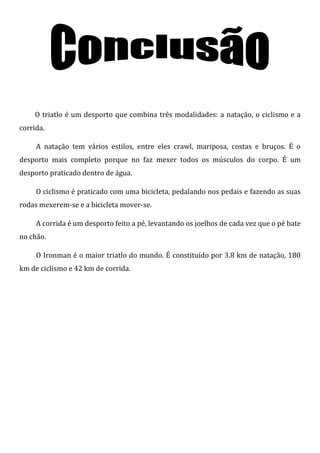O triatlo é um desporto que combina três modalidades: a natação, o ciclismo e a
corrida.

     A natação tem vários estilos, entre eles crawl, mariposa, costas e bruços. É o
desporto mais completo porque no faz mexer todos os músculos do corpo. É um
desporto praticado dentro de água.

     O ciclismo é praticado com uma bicicleta, pedalando nos pedais e fazendo as suas
rodas mexerem-se e a bicicleta mover-se.

     A corrida é um desporto feito a pé, levantando os joelhos de cada vez que o pé bate
no chão.

     O Ironman é o maior triatlo do mundo. É constituído por 3.8 km de natação, 180
km de ciclismo e 42 km de corrida.
 