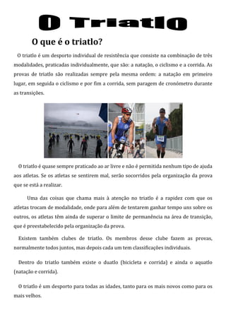 O que é o triatlo?
 O triatlo é um desporto individual de resistência que consiste na combinação de três
modalidades, praticadas individualmente, que são: a natação, o ciclismo e a corrida. As
provas de triatlo são realizadas sempre pela mesma ordem: a natação em primeiro
lugar, em seguida o ciclismo e por fim a corrida, sem paragem de cronómetro durante
as transições.




  O triatlo é quase sempre praticado ao ar livre e não é permitida nenhum tipo de ajuda
aos atletas. Se os atletas se sentirem mal, serão socorridos pela organização da prova
que se está a realizar.

      Uma das coisas que chama mais à atenção no triatlo é a rapidez com que os
atletas trocam de modalidade, onde para além de tentarem ganhar tempo uns sobre os
outros, os atletas têm ainda de superar o limite de permanência na área de transição,
que é preestabelecido pela organização da prova.

  Existem também clubes de triatlo. Os membros desse clube fazem as provas,
normalmente todos juntos, mas depois cada um tem classificações individuais.

  Dentro do triatlo também existe o duatlo (bicicleta e corrida) e ainda o aquatlo
(natação e corrida).

  O triatlo é um desporto para todas as idades, tanto para os mais novos como para os
mais velhos.
 