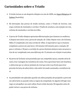 Curiosidades sobre o Triatlo

  O triatlo tornou-se um desporto olímpico no ano de 2000, nos Jogos Olímpicos de
   Sydney (Austrália).


  Há derivações das provas de triatlo normais, como o Triatlo de Inverno, com
   esqui, ciclismo de montanha e corrida e Triatlo de aventura, com natação em rios,
   ciclismo de montanha e corrida em trilha.


  A prova de Triatlo olímpico apresenta diferenciações para homens ou mulheres.
   A disputa tem início com a prova de natação, de 1,5km. Depois vem a de Ciclismo,
   40km. É completada com uma corrida de 10km. A expectativa é que os homens
   completem a prova em uma hora e 50 minutos (20 minutos para a natação, 60
   para o ciclismo e 30 para a corrida). Já a prova feminina demora mais um pouco e
   tem de ser completada com uma diferença de 12 minutos em relação à masculina.


  Na prova de Ciclismo será permitido que um competidor possa, estando atrás de
   outro, tirar vantagem da resistência do vento. Para aproveitar bem este beneficio,
   o atleta tem que se colocar próximo do rival que está à sua frente para tirar
   proveito da força do adversário e não sofrer de modo acentuado a resistência do
   ar.


  As penalidades são aplicadas quando um atleta prejudica de propósito a prova de
   um adversário ou quando viola as regras da competição. Se alguém infringir uma
   regra ou atrapalhar um outro atleta, ficará retido durante 30 segundos antes de
   poder iniciar a sua prova de ciclismo.
 