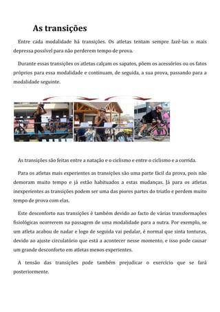 As transições
  Entre cada modalidade há transições. Os atletas tentam sempre fazê-las o mais
depressa possível para não perderem tempo de prova.

  Durante essas transições os atletas calçam os sapatos, põem os acessórios ou os fatos
próprios para essa modalidade e continuam, de seguida, a sua prova, passando para a
modalidade seguinte.




  As transições são feitas entre a natação e o ciclismo e entre o ciclismo e a corrida.

  Para os atletas mais experientes as transições são uma parte fácil da prova, pois não
demoram muito tempo e já estão habituados a estas mudanças. Já para os atletas
inexperientes as transições podem ser uma das piores partes do triatlo e perdem muito
tempo de prova com elas.

  Este desconforto nas transições é também devido ao facto de várias transformações
fisiológicas ocorrerem na passagem de uma modalidade para a outra. Por exemplo, se
um atleta acabou de nadar e logo de seguida vai pedalar, é normal que sinta tonturas,
devido ao ajuste circulatório que está a acontecer nesse momento, e isso pode causar
um grande desconforto em atletas menos experientes.

  A tensão das transições pode também prejudicar o exercício que se fará
posteriormente.
 