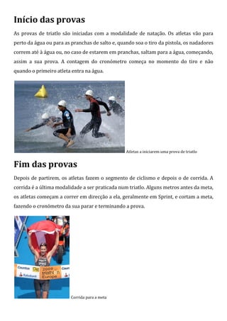 Início das provas
As provas de triatlo são iniciadas com a modalidade de natação. Os atletas vão para
perto da água ou para as pranchas de salto e, quando soa o tiro da pistola, os nadadores
correm até à água ou, no caso de estarem em pranchas, saltam para a água, começando,
assim a sua prova. A contagem do cronómetro começa no momento do tiro e não
quando o primeiro atleta entra na água.




                                                 Atletas a iniciarem uma prova de triatlo


Fim das provas
Depois de partirem, os atletas fazem o segmento de ciclismo e depois o de corrida. A
corrida é a última modalidade a ser praticada num triatlo. Alguns metros antes da meta,
os atletas começam a correr em direcção a ela, geralmente em Sprint, e cortam a meta,
fazendo o cronómetro da sua parar e terminando a prova.




                         Corrida para a meta
 
