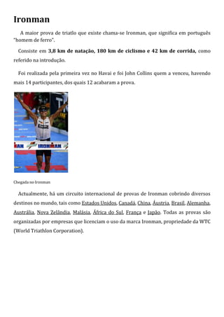 Ironman
   A maior prova de triatlo que existe chama-se Ironman, que significa em português
“homem de ferro”.

  Consiste em 3,8 km de natação, 180 km de ciclismo e 42 km de corrida, como
referido na introdução.

  Foi realizada pela primeira vez no Havai e foi John Collins quem a venceu, havendo
mais 14 participantes, dos quais 12 acabaram a prova.




Chegada no Ironman

  Actualmente, há um circuito internacional de provas de Ironman cobrindo diversos
destinos no mundo, tais como Estados Unidos, Canadá, China, Áustria, Brasil, Alemanha,
Austrália, Nova Zelândia, Malásia, África do Sul, França e Japão. Todas as provas são
organizadas por empresas que licenciam o uso da marca Ironman, propriedade da WTC
(World Triathlon Corporation).
 
