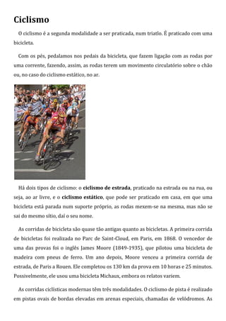 Ciclismo
  O ciclismo é a segunda modalidade a ser praticada, num triatlo. É praticado com uma
bicicleta.

  Com os pés, pedalamos nos pedais da bicicleta, que fazem ligação com as rodas por
uma corrente, fazendo, assim, as rodas terem um movimento circulatório sobre o chão
ou, no caso do ciclismo estático, no ar.




  Há dois tipos de ciclismo: o ciclismo de estrada, praticado na estrada ou na rua, ou
seja, ao ar livre, e o ciclismo estático, que pode ser praticado em casa, em que uma
bicicleta está parada num suporte próprio, as rodas mexem-se na mesma, mas não se
sai do mesmo sítio, daí o seu nome.

  As corridas de bicicleta são quase tão antigas quanto as bicicletas. A primeira corrida
de bicicletas foi realizada no Parc de Saint-Cloud, em Paris, em 1868. O vencedor de
uma das provas foi o inglês James Moore (1849-1935), que pilotou uma bicicleta de
madeira com pneus de ferro. Um ano depois, Moore venceu a primeira corrida de
estrada, de Paris a Rouen. Ele completou os 130 km da prova em 10 horas e 25 minutos.
Possivelmente, ele usou uma bicicleta Michaux, embora os relatos variem.

  As corridas ciclísticas modernas têm três modalidades. O ciclismo de pista é realizado
em pistas ovais de bordas elevadas em arenas especiais, chamadas de velódromos. As
 
