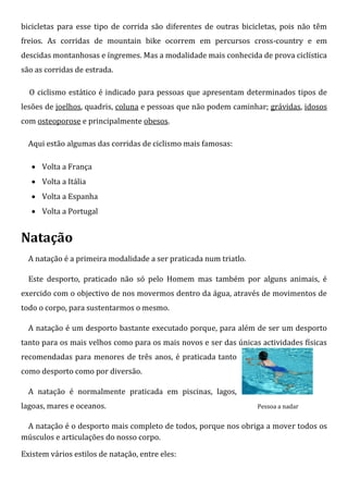 bicicletas para esse tipo de corrida são diferentes de outras bicicletas, pois não têm
freios. As corridas de mountain bike ocorrem em percursos cross-country e em
descidas montanhosas e íngremes. Mas a modalidade mais conhecida de prova ciclística
são as corridas de estrada.

  O ciclismo estático é indicado para pessoas que apresentam determinados tipos de
lesões de joelhos, quadris, coluna e pessoas que não podem caminhar; grávidas, idosos
com osteoporose e principalmente obesos.

  Aqui estão algumas das corridas de ciclismo mais famosas:

    Volta a França
    Volta a Itália
    Volta a Espanha
    Volta a Portugal


Natação
  A natação é a primeira modalidade a ser praticada num triatlo.

  Este desporto, praticado não só pelo Homem mas também por alguns animais, é
exercido com o objectivo de nos movermos dentro da água, através de movimentos de
todo o corpo, para sustentarmos o mesmo.

  A natação é um desporto bastante executado porque, para além de ser um desporto
tanto para os mais velhos como para os mais novos e ser das únicas actividades físicas
recomendadas para menores de três anos, é praticada tanto
como desporto como por diversão.

  A natação é normalmente praticada em piscinas, lagos,
lagoas, mares e oceanos.                                           Pessoa a nadar


 A natação é o desporto mais completo de todos, porque nos obriga a mover todos os
músculos e articulações do nosso corpo.

Existem vários estilos de natação, entre eles:
 