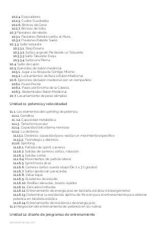 10.2.4. Esquiadores.
10.2.5. Cuatro Cuadrados
10.2.6. Brincos de Cono
10.2.7. Brincos de Valla.
10.3 Flexiones de rebote.
10.3.1. Flexiones Rebote contra el Muro.
10.3.2. Flexiones Rebote Suelo
10.3.3. Salto taburete
10.3.3.1. Step Downs.
10.3.3.2. Salto Largo de Pie desde un Taburete.
10.3.3.3 Salto Taburete Esquí.
10.3.3.4. Salto una Pierna.
10.4. Salto de cajón
10.5. Ejercicios de balón medicinal.
10.5.1. Jugar a la Atrapada Contigo Mismo.
10.5.2. Lanzamientos de Bala o Balón Medicinal.
10.6. Ejercicios de balón medicinal con un compañero
10.6.1. Pases Pecho
10.6.2. Pases por Encima de la Cabeza.
10.6.3. Abdominales Balón Medicinal.
10.7. Levantamiento de peso olímpico.
Unidad 11: potencia y velocidadad
11.1. Los elementos del sprinting de potencia.
11.1.1. Genética
11 .1.2. Capacidad metabólica.
11.1.3. Tamaño muscular
11.1.4. Capacidad del sistema nervioso
11.1.5. La destreza.
11.1.5.1. Destreza: capacidad para realizar un movimiento específico
11.1.5.2. Tecnología y destreza
11.1.6. Sprinting
11.1.6.1. Partidas de sprint, carreras
11.1.6.2. Salidas de carreras cortas, natación
11.1.6.3. Salidas cortas
11.1.6.4. Movimientos de partida lateral
11.1.6.5. Sprint hacia atrás
11.1.6.6. Carreras cortas cuesta abajo (De 2 a 3% grados)
11.1.6.7. Salto rápido con paracaídas
11.1.6.8. Vallas bajas
11.1.6.9. Escalones de estadio
11.1.6.10. Rodillas elevadas, brazos rápidos
11.1.6.11. Zancadas limitadas
11.1.6.12. Entrenamiento de energía pico en bicicleta estática (cicloergómetro)
11.1.6.13. Determinar la resistencia óptima de fricción para el entrenamiento para obtener 		
potencia en bicicleta estática
11.1.6.14. Entrenamiento de resistencia de energía pico
11.2 Integración del entrenamiento de potencia en las rutinas
Unidad 12: diseño de programas de entrenamiento
altorendimiento.com
 