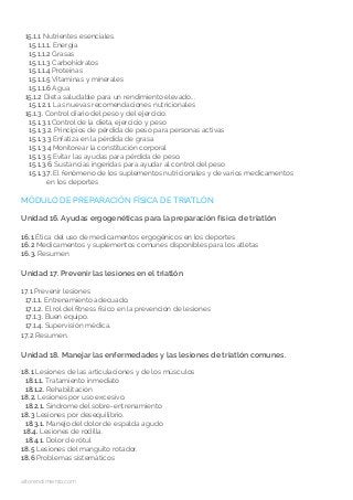 15.1.1 Nutrientes esenciales.
15.1.1.1. Energía
15.1.1.2 Grasas
15.1.1.3 Carbohidratos
15.1.1.4 Proteínas
15.1.1.5 Vitaminas y minerales
15.1.1.6 Agua
15.1.2 Dieta saludable para un rendimiento elevado...
15.1.2.1. Las nuevas recomendaciones nutricionales
15.1.3. Control diario del peso y del ejercicio.
15.1.3.1 Control de la dieta, ejercicio y peso
15.1.3.2. Principios de pérdida de peso para personas activas
15.1.3.3 Enfatiza en la pérdida de grasa
15.1.3.4 Monitorear la constitución corporal
15.1.3.5 Evitar las ayudas para pérdida de peso.
15.1.3.6. Sustancias ingeridas para ayudar al control del peso
15.1.3.7. El fenómeno de los suplementos nutricionales y de varios medicamentos
en los deportes
MÓDULO DE PREPARACIÓN FÍSICA DE TRIATLÓN
Unidad 16. Ayudas ergogenéticas para la preparación física de triatlón
16.1 Ética del uso de medicamentos ergogénicos en los deportes
16.2 Medicamentos y suplementos comunes disponibles para los atletas
16.3. Resumen
Unidad 17. Prevenir las lesiones en el triatlón
17.1 Prevenir lesiones
17.1.1. Entrenamiento adecuado.
17.1.2. El rol del fitness físico en la prevención de lesiones
17.1.3. Buen equipo.
17.1.4. Supervisión médica.
17.2 Resumen.
Unidad 18. Manejar las enfermedades y las lesiones de triatlón comunes.
18.1 Lesiones de las articulaciones y de los músculos
18.1.1. Tratamiento inmediato
18.1.2. Rehabilitación
18.2. Lesiones por uso excesivo.
18.2.1. Síndrome del sobre-entrenamiento
18.3 Lesiones por desequilibrio.
18.3.1. Manejo del dolor de espalda agudo
18.4. Lesiones de rodilla.
18.4.1. Dolor de rótul
18.5 Lesiones del manguito rotador.
18.6 Problemas sistemáticos
altorendimiento.com
 