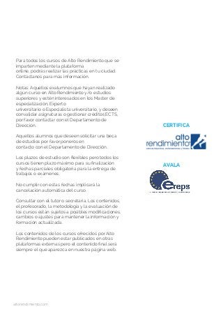 Para todos los cursos de Alto Rendimiento que se
imparten mediante la plataforma
online, podrás realizar las prácticas en tu ciudad.
Contáctanos para más información.
Notas: Aquellos exalumnos que hayan realizado
algún curso en Alto Rendimiento y/o estudios
superiores y estén interesados en los Master de
especialización, Experto
universitario o Especialista universitario, y deseen
convalidar asignaturas o gestionar créditos ECTS,
por favor contactar con el Departamento de
Dirección.
Aquellos alumnos que deseen solicitar una beca
de estudios por favor poneros en
contacto con el Departamento de Dirección.
Los plazos de estudio son flexibles pero todos los
cursos tienen plazo máximo para su finalización
y fechas parciales obligatoria para la entrega de
trabajos o exámenes.
No cumplir con estas fechas implicará la
cancelación automática del curso.
Consultar con el tutor o secretaría. Los contenidos,
el profesorado, la metodología y la evaluación de
los cursos están sujetos a posibles modificaciones,
cambios o ajustes para mantener la información y
formación actualizada.
Los contenidos de los cursos ofrecidos por Alto
Rendimiento pueden estar publicados en otras
plataformas externas pero el contenido final será
siempre el que aparezca en nuestra página web.
CERTIFICA
AVALA
altorendimiento.com
 