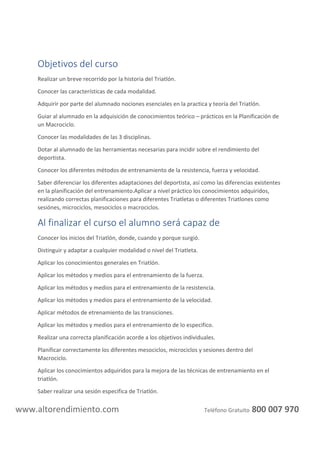 altorendimiento.com
Profesores: Miguel Sanz
Tipo: Curso online
Plazo: 4 meses del módulo de acondicionamiento y nutrición deportiva + 4 meses del módulo
de preparación física de triatlón.
Horas Lectivas: 450 horas
Materiales: Temario online
DESCRIPCIÓN DEL CURSO DE PREPARACIÓN FÍSICA DE TRIATLÓN
Este curso online te abrirá las puertas a un mundo laboral fascinante donde, como preparador
físico, pondrás tus conocimientos al servicio de aquellas personas que quieran iniciarse, orientarse
en el mundo del Triatlón.
En nuestra academia de formación a distancia de profesorado deportivo te ofrecemos, con el
curso de triatlón, la posibilidad de que aprendas las nociones básicas en lo referente a la iniciación
en la planificación individualizada de este deporte tan complejo.
 