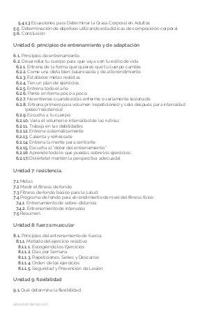altorendimiento.com
5.4.1.3 Ecuaciones para Determinar la Grasa Corporal en Adultos
5.5. Determinación de objetivos utilizando estadísticas de composición corporal
5.6. Conclusión
Unidad 6: principios de entrenamiento y de adaptación
6.1. Principios de entrenamiento.
6.2. Desarrollar tu cuerpo para que vaya con tu estilo de vida
6.2.1. Entrena de la forma que quieres que tu cuerpo cambie.
6.2.2. Come una dieta bien balanceada y de alto rendimiento
6.2.3. Establece metas realistas
6.2.4. Ten un plan de ejercicios.
6.2.5. Entrena todo el año
6.2.6. Ponte en forma poco a poco.
6.2.7. No entrenes cuando estás enfermo o seriamente lesionado
6.2.8. Entrena primero para volumen (repeticiones) y solo después para intensidad
(peso/resistencia)
6.2.9. Escucha a tu cuerpo.
6.2.10. Varía el volumen e intensidad de las rutinas
6.2.11. Trabaja en las debilidades
6.2.12. Entrena sistemáticamente
6.2.13. Calienta y refréscate
6.2.14. Entrena la mente para centrarte.
6.2.15. Escucha al “dolor del entrenamiento.”
6.2.16. Aprende todo lo que puedas sobre los ejercicios.
6.2.17.¡Diviértete! mantén la perspectiva adecuada!
Unidad 7: resistencia.
7.1 Metas
7.2 Medir el fitness de fondo
7.3 Fitness de fondo básico para la salud.
7.4 Programa de fondo para el rendimiento de nivel del fitness físico
7.4.1. Entrenamiento de sobre-distancia
7.4.2. Entrenamiento de intervalos
7.5 Resumen.
Unidad 8: fuerza muscular
8.1. Principios del entrenamiento de fuerza.
8.1.1. Método del ejercicio resistivo
8.1.1.1. Escogiendo los Ejercicios
8.1.1.2. Días por Semana
8.1.1.3. Repeticiones, Series y Descanso
8.1.1.4. Orden de los ejercicios
8.1.1.5. Seguridad y Prevención de Lesión
Unidad 9: flexibilidad
9.1. Qué determina la flexibilidad.
 