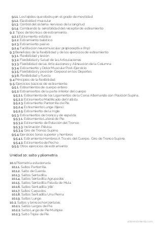 altorendimiento.com
9.1.1. Los tejidos que obstruyen el grado de movilidad
9.1.2. Elasticidad muscular
9.1.3. Control del sistema nervioso de la longitud
9.1.4. Cambiando la sensibilidad del receptor de estiramiento
9.2. Tipos de técnicas de estiramiento.
9.2.1 Estiramiento estático
9.2.2. Estiramiento balístico
9.2.3. Estiramiento pasivo
9.2.4. Facilitación neuromuscular propioceptiva (fnp)
9.3 Beneficios de la flexibilidad y de los ejercicios de estiramiento
9.3.1. Flexibilidad y lesión
9.3.2. Flexibilidad y Salud de las Articulaciones
9.3.3. Flexibilidad de las Articulaciones y Alineación de la Columna
9.3.4. Estiramiento y Dolor Muscular Post-Ejercicio
9.3.5. Flexibilidad y posición Corporal en los Deportes
9.3.6. Flexibilidad y Fuerza
9.4 Principios de la flexibilidad.
9.5. Ejercicios básicos de estiramiento.
9.5.1. Estiramientos de cuerpo entero
9.5.2. Estiramientos de la parte inferior del cuerpo
9.5.2.1. Estiramiento de los Ligamentos de la Corva Alternando con Posición Supina..
9.5.2.2. Estiramiento Modificado del Vallista.
9.5.2.3. Estiramiento Pantorrilla de Pie.
9.5.2.4. Estiramiento Lunge (tijera).
9.5.2.5. Estiramiento de la Ingle.
9.5.3. Estiramientos de tronco y de espalda
9.5.3.1. Estiramiento Lateral de Pie.
9.5.3.2. Estiramiento de Rotación del Tronco.
9.5.3.3. Inclinación Pélvica.
9.5.3.4. Giro de Tronco Supino.
9.5.4. Ejercicios torso superior y hombros
9.5.4.1. Estiramiento Hombros A Través del Cuerpo.. Giro de Tronco Supino.
9.5.4.2. Estiramiento de Pecho
9.5.5. Otros ejercicios de estiramiento
Unidad 10: salto y pliometría
10.1 Pliometría estacionaria.
10.1.1. Saltos Pantorrilla.
10.1.2. Salto de Cuerda.
10.1.3. Saltos Sentadilla.
10.1.4. Saltos Sentadilla Agrupados
10.1.5. Saltos Sentadilla Patada de Mula.
10.1.6. Saltos Sentadilla 360°.
10.1.7. Saltos Carpados.
10.1.8. Saltos Sentadilla Una Pierna
10.1.9. Saltos Lunge.
10.2. Saltos y brincos horizontales.
10.2.1. Saltos Largos de Pie.
10.2.2. Salto Largo de Pie Múltiple.
10.2.3. Salto Triple de Pie.
 