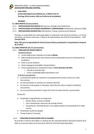 MINISTERIO JOVEN – CLUB DE CONQUISTADORES
ASOCIACION PERUANA CENTRAL
3
• FASE FISICA
(Universidad Agraria de la Molina) Av. La Molina cdra 15.
Domingo 18 de octubre, 9:00 am (Uniforme de actividades).
PRUEBAS:
6.1 AREA MENTAL (9 concursantes)
6.1.1 ESPECIALIDADES NATURALEZA (Dinosaurios, Citología, Aves domésticas)
6.1.2 ESPECIALIDADES ACTIVIDADES MISIONERAS Y COMUNITARIAS (Temperancia, Santuario, EGW)
6.1.3 ESPECIALIDADES RECREATIVAS (Vida Silvestre, Trompo, Construcciones Rústicas)
Participa un conquistador por cada especialidad. La evaluación será escrita y/o práctica, y en forma
simultánea. Se tomará como base el “Manual de Especialidades del Club de Conquistadores – DSA”
(Versión 2013).
Nota: Sólo para la especialidad de Construcciones Rústicas participarán 4 conquistadores (mayores
de 12 años).
6.2 AREA ESPIRITUAL (8 a 11 concursantes)
6.2.1 CONCURSO DE MÚSICA INÉDITA
Requisitos básicos:
• La letra deberá estar inspirada en la vida de Moisés.
• Cada club podrá presentar como máximo cuatro conquistadores para la interpretación de
la alabanza.
• Evitar el uso de la batería.
• Canto congregacional dirigido a Conquistadores.
• Enviar la grabación de la composición hasta el 14 de setiembre del 2015.
o Canción en formato mp3
o Enviar a triatlon@clubdeconquistadores.com
El día de la presentación:
• La presentación podrá ser realizada sin acompañamiento musical o hasta con cuatro
instrumentos.
• Los instrumentistas no necesitan ser miembros del Club.
• En caso que el club prepare un Play-Back, estará libre de utilizar cualquier cantidad de
instrumentos.
• Los concursantes presentaran 5 copias de la letra al jurado antes de su presentación.
Evaluación:
• Creatividad y originalidad de la composición.
o Música: Ritmo, armonía y melodía.
o Letra: Verbalización, doctrinal y de acuerdo al tema.
o Interpretación: Recordando que es una alabanza deberá ser presentada de la mejor
manera.
• Presentación (uniforme de gala)
• Tiempo (máximo 5 minutos).
6.2.2 CONCURSO DE REAVIVADOS POR SU PALABRA
De acuerdo a la lectura de la biblia, un capitulo por día, impulsada desde la Asociación General de la
IASD, se concursara sobre las lecturas de los libros de 2 Corintios hasta Apocalipsis.
 