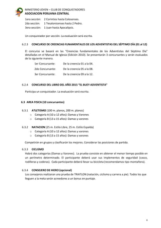 MINISTERIO JOVEN – CLUB DE CONQUISTADORES
ASOCIACION PERUANA CENTRAL
4
1era sección: 2 Corintios hasta Colosenses.
2da sección: 1 Tesalonicenses hasta 2 Pedro.
3era sección: 1 Juan hasta Apocalipsis.
Un conquistador por sección. La evaluación será escrita.
6.2.3 CONCURSO DE CREENCIAS FUNAMENTALES DE LOS ADVENTISTAS DEL SÉPTIMO DÍA (01 al 12)
El concurso se basará en las “Creencias fundamentales de los Adventistas del Séptimo Día”
detalladas en el Manual de Iglesia (Edición 2010). Se presentarán 3 concursantes y serán evaluados
de la siguiente manera.
1er Concursante: De la creencia 01 a la 04.
2do Concursante: De la creencia 05 a la 08.
3er Concursante: De la creencia 09 a la 12.
6.2.4 CONCURSO DEL LIBRO DEL AÑO 2015 “EL BUEY ADVENTISTA”
Participa un conquistador. La evaluación será escrita.
6.3 AREA FISICA (10 concursantes)
6.3.1 ATLETISMO (100 m. planos, 200 m. planos)
o Categoría A (10 a 12 años): Damas y Varones
o Categoría B (13 a 15 años): Damas y varones
6.3.2 NATACION (25 m. Estilo Libre, 25 m. Estilo Espalda)
o Categoría A (10 a 12 años): Damas y varones
o Categoría B (13 a 15 años): Damas y varones
Competirán en grupos y clasificarán los mejores. Considerar las posiciones de partida.
6.3.3 CICLISMO
Habrá dos categorías (Damas y Varones). La prueba consiste en obtener el menor tiempo posible en
un perímetro determinado. El participante deberá usar sus implementos de seguridad (casco,
rodilleras y coderas). Cada participante deberá llevar su bicicleta (recomendamos tipo montañera).
6.3.4 CONSEJERO DE HIERO (opcional)
Los consejeros realizaran una prueba de TRIATLON (natación, ciclismo y carrera a pie). Todos los que
lleguen a la meta serán acreedores a un bonus en puntaje.
 