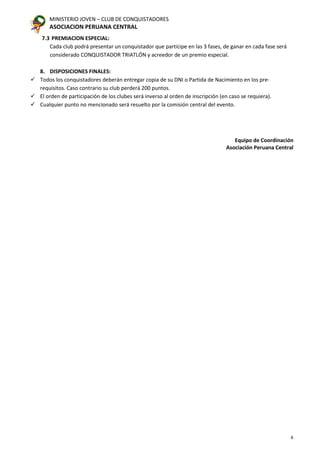 MINISTERIO JOVEN – CLUB DE CONQUISTADORES
ASOCIACION PERUANA CENTRAL
6
7.3 PREMIACION ESPECIAL:
Cada club podrá presentar un conquistador que participe en las 3 fases, de ganar en cada fase será
considerado CONQUISTADOR TRIATLÓN y acreedor de un premio especial.
8. DISPOSICIONES FINALES:
 Todos los conquistadores deberán entregar copia de su DNI o Partida de Nacimiento en los pre-
requisitos. Caso contrario su club perderá 200 puntos.
 El orden de participación de los clubes será inverso al orden de inscripción (en caso se requiera).
 Cualquier punto no mencionado será resuelto por la comisión central del evento.
Equipo de Coordinación
Asociación Peruana Central
 
