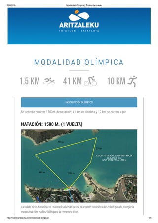 26/6/2016 Modalidad Olímpica | Triatlon Aritzaleku
http://triatlonaritzaleku.com/modalidad­olimpica/ 1/9
MODALIDAD OLÍMPICA
INSCRIPCIÓN OLÍMPICO
Se deberán recorrer 1500m. de natación, 41 km en bicicleta y 10 km de carrera a pie
NATACIÓN: 1500 M. (1 VUELTA)
La salida de la Natación se realizará saliendo desde el arco de natación a las 9:00h para la categoría
masculina élite y a las 9:05h para la femenina élite.
 