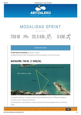 26/6/2016 Modalidad Sprint | Triatlon Aritzaleku
http://triatlonaritzaleku.com/modalidad­sprint/ 1/8
MODALIDAD SPRINT
INSCRIPCIÓN SPRINT
Triatlón Sprint con drafting (se puede ir a rueda).
Se deberán recorrer 750 m. de natación, 20,5 km en bicicleta y 5 km de carrera a pie
NATACIÓN: 750 M. (1 VUELTA)
La salida de la Natación se realizará saliendo desde la plataforma a las 15:30h para la categoría
masculina y a las 15:35h para la femenina.
Los participantes serán llamados 5 minutos antes del inicio de la prueba para entrar en el área de
salida.
Se recomienda que se coloquen las gafas por debajo del gorro para que no se caigan o se muevan yEsta web utiliza 'cookies' para mejorar la experiencia de navegación. Si sigues navegando entendemos que lo aceptas. Leer MásAceptar
 